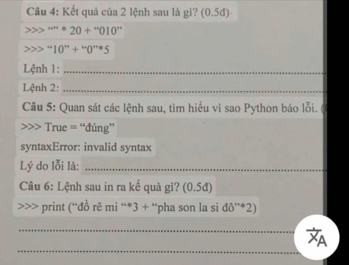 Câầu 4: Kết quả của 2 lệnh sau là gì? (0.5đ)
''''20+''010''
“10”+” 
Lệnh 1:_ 
Lệnh 2:_ 
_ 
Câu 5: Quan sát các lệnh sau, tìm hiểu vì sao Python báo lỗi. 
True = “đúng” 
syntaxError: invalid syntax 
Lý do lỗi là:_ 
Câu 6: Lệnh sau in ra kế quà gì? (0.5đ) 
print (“đồ rê mi “*3 + “pha son la si đô”*2) 
_ 
_