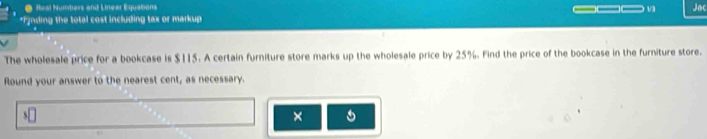 ● Heal Numbars and Linear Equations ___ Jac 
*Fynding the total cost including tax or markup 
The wholesale price for a bookcase is $115. A certain furniture store marks up the wholesale price by 25%. Find the price of the bookcase in the furniture store. 
Round your answer to the nearest cent, as necessary. 
×