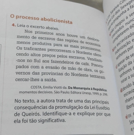 processo abolicionista 
se propunha à 1
4. Leia o excerto abaixo. 
áo chegou a s 
vizados n u n 
Nos primeiros anos houve um desloca mpletrem 6
mento de escravos das regiões de economia 
os escravizad 
menos produtiva para as mais promissoras. 
adenização 
Os traficantes percorreram o Nordeste ofere- 
-nos no Sul aos fazendeiros de café. Preocu- apesar de se enhores por 
cendo altos preços pelos escravos. Vendiam- 
pados com a evasão de mão de obra, os go- 
lização da 
vernos das províncias do Nordeste tentaram 
enhres 
cercar-lhes a saída. 
COSTA, Emília Viotti da. Da Monarquia à República: # dvid norar a su 
momentos decisivos. São Paulo: Editora Unesp, 1999, p. 299. escraviz 
No texto, a autora trata de uma das principais 
nham 
consequências da promulgação da Lei Eusébio libert 
de Queirós. Identifique-a e explique por que e)os 
ela foi tão significativa. Sex 
e