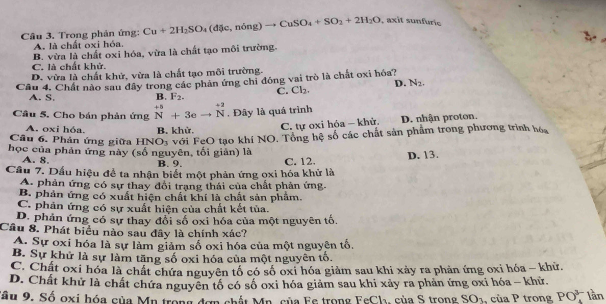 Trong phản ứng: Cu+2H_2SO_4(dic,ndelta ng)to CuSO_4+SO_2+2H_2O , axit sunfuric
A. là chất oxi hóa.
B. vừa là chất oxi hóa, vừa là chất tạo môi trường.
C. là chất khử.
D. vừa là chất khử, vừa là chất tạo môi trường.
Câu 4. Chất nào sau đây trong các phản ứng chỉ đóng vai trò là chất oxi hóa?
D. N_2.
C. Cl_2.
A. S. B. F_2.
Câu 5. Cho bán phản ứng _N^((+5)+3eto _+2) Nendarray. Đây là quá trình
A. oxi hóa. B. khử.
C. tự oxi hóa - khử. D. nhận proton.
Câu 6. Phản ứng giữa HNO_3 với FeO tạo khí NO. Tổng hệ số các chất sản phầm trong phương trình hóa
học của phản ứng này (số nguyên, tối giản) là
B. 9. D. 13.
A. 8. C. 12.
Cầu 7. Dấu hiệu đề ta nhận biết một phản ứng oxi hóa khử là
A. phản ứng có sự thay đổi trạng thái của chất phản ứng.
B. phản ứng có xuất hiện chất khí là chất sản phẩm.
C. phản ứng có sự xuất hiện của chất kết tủa.
D. phản ứng có sự thay đổi số oxi hóa của một nguyên tố.
Câu 8. Phát biểu nào sau đây là chính xác?
A. Sự oxi hóa là sự làm giảm số oxi hóa của một nguyên tố.
B. Sự khử là sự làm tăng số oxi hóa của một nguyên tố.
C. Chất oxí hóa là chất chứa nguyên tố có số oxi hóa giảm sau khi xảy ra phản ứng oxi hóa - khử.
D. Chất khử là chất chứa nguyên tố có số oxi hóa giảm sau khi xảy ra phản ứng oxi hóa ~ khử.
Sâu 9. Số oxi hóa của Mn trong đơn chất Mn. của Fe trong FeCh₃, của S trong SO_3, cuaP trong PO_4^(3-) lần