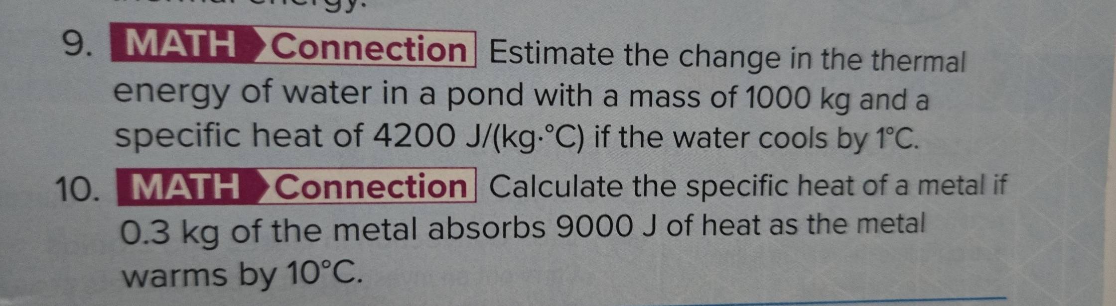 [MATH>Connection Estimate the change in the thermal 
energy of water in a pond with a mass of 1000 kg and a 
specific heat of 4200J/(kg·°C) if the water cools by 1°C. 
10. [MATH >Connection] Calculate the specific heat of a metal if
0.3 kg of the metal absorbs 9000 J of heat as the metal 
warms by 10°C.