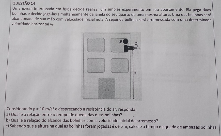 Uma jovem interessada em física decide realizar um simples experimento em seu apartamento. Ela pega duas 
bolinhas e decide jogá-las simultaneamente da janela do seu quarto de uma mesma altura. Uma das bolinhas será 
abandonada de sua mão com velocidade inicial nula. A segunda bolinha será arremessada com uma determinada 
velocidade horizontal v. 
Considerando g=10m/s^2 e desprezando a resistência do ar, responda: 
a) Qual é a relação entre o tempo de queda das duas bolinhas? 
b) Qual é a relação do alcance das bolinhas com a velocidade inicial de arremesso? 
c) Sabendo que a altura na qual as bolinhas foram jogadas é de 6 m, calcule o tempo de queda de ambas as bolinhas.