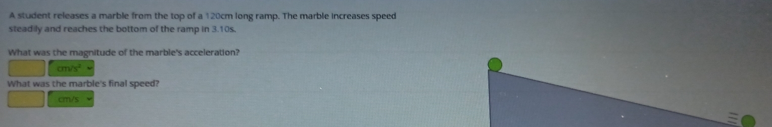 A student releases a marble from the top of a 120cm long ramp. The marble increases speed 
steadily and reaches the bottom of the ramp in 3.10s. 
What was the magnitude of the marble's acceleration?
x_2=□ cm/s^2
What was the marble's final speed?
cm/s