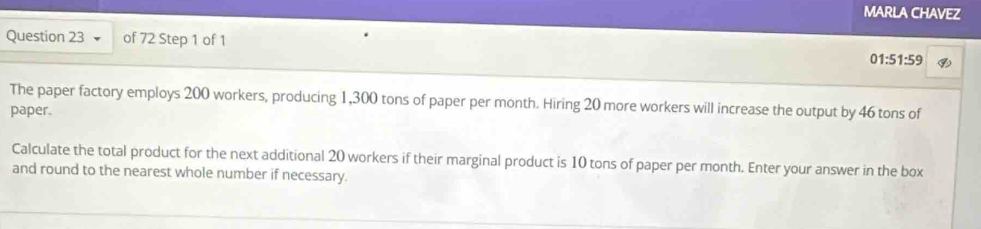 MARLA CHAVEZ 
Question 23 of 72 Step 1 of 1 
01 :51:59 
The paper factory employs 200 workers, producing 1,300 tons of paper per month. Hiring 20 more workers will increase the output by 46 tons of 
paper. 
Calculate the total product for the next additional 20 workers if their marginal product is 10 tons of paper per month. Enter your answer in the box 
and round to the nearest whole number if necessary.