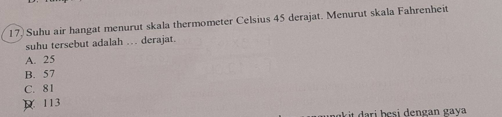 17, Suhu air hangat menurut skala thermometer Celsius 45 derajat. Menurut skala Fahrenheit
suhu tersebut adalah . derajat.
A. 25
B. 57
C. 81
D 113