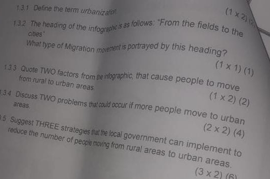 Define the term urbanizatio
(1* 2)
1.3.2 The heading of the infographic is as follows: "From the fields to the 
cities 
What type of Migration movement is portrayed by this heading?
(1* 1)(1)
1 3 3 Quote TWO factors from the infographic, that cause people to move 
from rural to urban areas
(1* 2)(2).3.4 Discuss TWO problems that could occur if more people move to urban 
areas. (2* 2)(4)
5 Suggest THREE strategies that the local government can implement to 
reduce the number of peoplemoving from rural areas to urban areas.
(3* 2)(6)