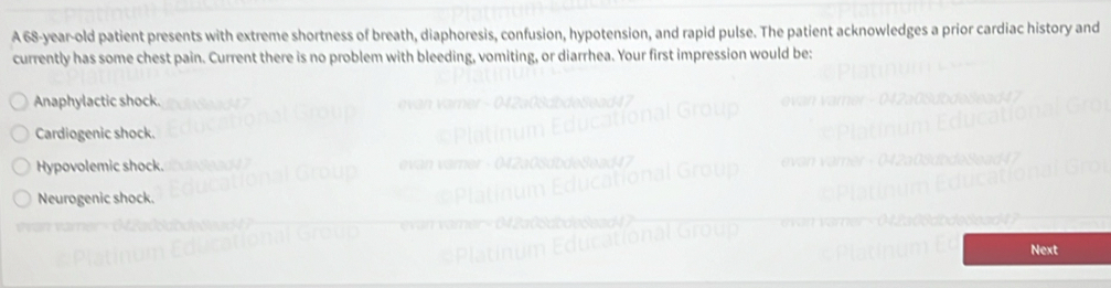 A 68-year-old patient presents with extreme shortness of breath, diaphoresis, confusion, hypotension, and rapid pulse. The patient acknowledges a prior cardiac history and
currently has some chest pain. Current there is no problem with bleeding, vomiting, or diarrhea. Your first impression would be:
Anaphylactic shock.
Cardiogenic shock.
Hypovolemic shock.
Neurogenic shock.
Next