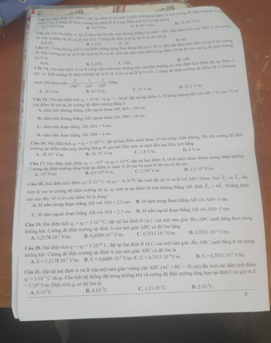 Cầu 11, Một điện tích điểm q đặt tại điểm O thi sinh ra điện trường tại điểm A với cường độ điện trường có a
2000 V/m. Cường độ điện trường tại điểm B là trung điểm của OA có độ lớn là 16.10^3V/m.
A. 2.10^1 V/m. B. 10^3V/m C. 8.10^3 V/m. D.
Câu 12. Cho ba điểm A, M, N theo thứ tự trên một đường thắng với AM=MN 1. Đặt điện tích q tại điểm A thì cường
độ điện trường tại M có độ lớn là E. Cường độ điện trường tại N có độ lớn là
D. 4E.
A.0,5E. B. 0,25E. C. 2E.
Câu 13. Trong không khí có ba điểm thắng hàng theo đúng thứ tự O, M, N. Khi đặt điện tích điểm Q tại O thì cường
tại N là độ điện trường tại M và N lần lượt là 9E và 4E. Khi đặt điện tích điểm Q tại điểm M thì độ lớn cường độ điện trường
D. 18E.
A.6E, B. 2,25E. C. 36E.
Câu 14. Cho hai điểm A và B cùng nằm trên một đường sức của điện trường do một điện tích điểm đặt tại điểm O
gây ra. Biết cường độ điện trường tại A là 36 V/m và tại B là 9 V/m. Cường độ điện trường tại điểm M có khoáng
cách OM thỏa mãn  2/OM^2 = 1/OA^2 + 1/OB^2  bǎng
A. 18 V/m. B. 45 V/m. C. 16 V/m. D. 22,5 V/m.
Câu 15. Cho hai điện tích q_1=16nC và q_2=-36nC đặt tại hai điểm A, B trong không khí với AB=10cm Vị trí
của điểm M mà tại đó cường độ điện trường bằng 0
A. nằm trên đường thắng AB, ngoài đoạn / B.MA=20cm.
B. nằm trên đường thắng AB, ngoài đoạn AB. MB=20cm.
C. nằm trên đoạn thắng AB, MA = 4 cm.
D. nằm trên đoạn thẳng AB, MB = 4 cm.
Câu 16. Hai điện tích q_1=q_2=5.10^(-9)C đặt tại hai điểm cách nhau 10 cm trong chân không. Độ lớn cường độ điện
trường tại điểm nằm trên đường thăng đi qua hai điện tích và cách đều hai điện tích bằng
A. 18.10^3 V/m. B. 36.10^3V / /m. C. 1,8 V/m. D. 0 V/m.
Câu 17. Hai điện tích điểm q_1=-10^(-6) và q_2=10^(-6)C đặt tại hai điểm A và B cách nhau 40cm trong chân không.
Cường độ điện trường tổng hợp tại điểm N cách A 20 cm và cách B 60 cm có độ lớn
A. 10^5V/m. B. 0.5.10^5V /m. C. 2.10^5V/m. D. 2,5.10^5 V /m
Câu 18. Hai điện tích điểm q_1=2.10^(-6)C 、 q_2=-8.10^(-6)C lần lượt đặt tại A và B với AB=10cm. Gọi vector E_1 và vector E_2 lần
lượt là vec tơ cường độ điện trường do q1, q2 sinh ra tại điểm M trên đường thẳng AB. Biết vector E_2=4vector E_1. Khẳng định
nào sau đây về vị trí của điểm M là đúng?
A. M nằm trong đoạn thắng AB với AM=2,5cm. B. M nằm trong đoạn thắng AB với AM=5cm
C. M nằm ngoài đoạn thẳng AB với AM=2,5cm. D. M nằm ngoài đoạn thằng AB với AM=5cm.
Câu 19. Hai điện tích q_1=q_2=5.10^(-16)C 2, đặt tại hai đỉnh B và C của một tam giác đều ABC cạnh bằng 8cm trong
không khí. Cường độ điện trường tại đỉnh A của tam giác ABC có độ lớn bằng
A. 1,2178.10^(-3)V/m. B. 0,6089.10^(-3)V/m. C. 0,3515.10^(-3)V/m. D. 0,7031.10^(-3) V/m.
Câu 20. Hai điện tích q_1=q_2=5.10^(-16)C , đặt tại hai đỉnh B và C của một tam giác đều ABC cạnh bằng 8 cm trong
không khí. Cường độ điện trường tại đinh A của tam giác ABC có độ lớn là
A. E=1,2178.10^(-3)V/m. B. E=0,6089.10^(-3) m. C. E=0,3515.10^(-3)V/m. D. E=0,7031.10^(-3)V/m.
Câu 21. Đặt tại hai đinh A và B của một tam giác vuông cân ABC(AC=BC=30 cm) lần lượt các điện tích điểm
q_1=3.10^(-7)C và q2. Cho biết hệ thống đặt trong không khí và cường độ điện trường tổng hợp tại đỉnh C có giả trị E
=5.10^4 V/m. Điện tích q2 có độ lớn là
A. 6.10^(-7)C.
B. 4.10^(-7)C. C. 1,33.10^(-7)C. D. 2.10^(-7)C.
6