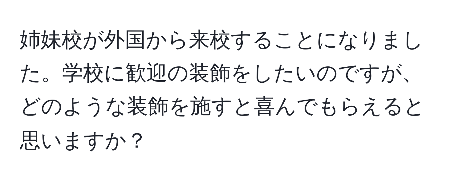 姉妹校が外国から来校することになりました。学校に歓迎の装飾をしたいのですが、どのような装飾を施すと喜んでもらえると思いますか？