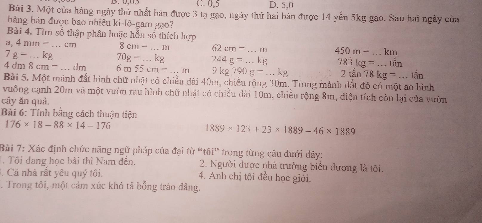 B. 0,05 C. 0,5 D. 5,0
Bài 3. Một cửa hàng ngày thứ nhất bán được 3 tạ gạo, ngày thứ hai bán được 14 yến 5kg gạo. Sau hai ngày cửa
hàng bán được bao nhiêu ki-lô-gam gạo?
Bài 4. Tìm số thập phân hoặc hỗn số thích hợp
a,4mm=...cm
8cm=...m _
7g=...kg
62cm=...m
70g=...kg
450m=...km _
244g=...kg
783kg=...that an _
4dm8cm=...dm _ 6m55cm=...m 9kg790g=...kg
2tan 78kg=...tan
Bài 5. Một mảnh đất hình chữ nhật có chiều dài 40m, chiều rộng 30m. Trong mảnh đất đó có một ao hình
vuông cạnh 20m và một vườn rau hình chữ nhật có chiều dài 10m, chiều rộng 8m, diện tích còn lại của vườn
cây ăn quả.
Bài 6: Tính bằng cách thuận tiện
176* 18-88* 14-176
1889* 123+23* 1889-46* 1889
Bài 7: Xác định chức năng ngữ pháp của đại từ “tôi” trong từng câu dưới đây:
1. Tôi đang học bài thì Nam đến. 2. Người được nhà trường biểu dương là tôi.
3. Cả nhà rất yêu quý tôi. 4. Anh chị tôi đều học giỏi.
. Trong tôi, một cảm xúc khó tả bỗng trào dâng.