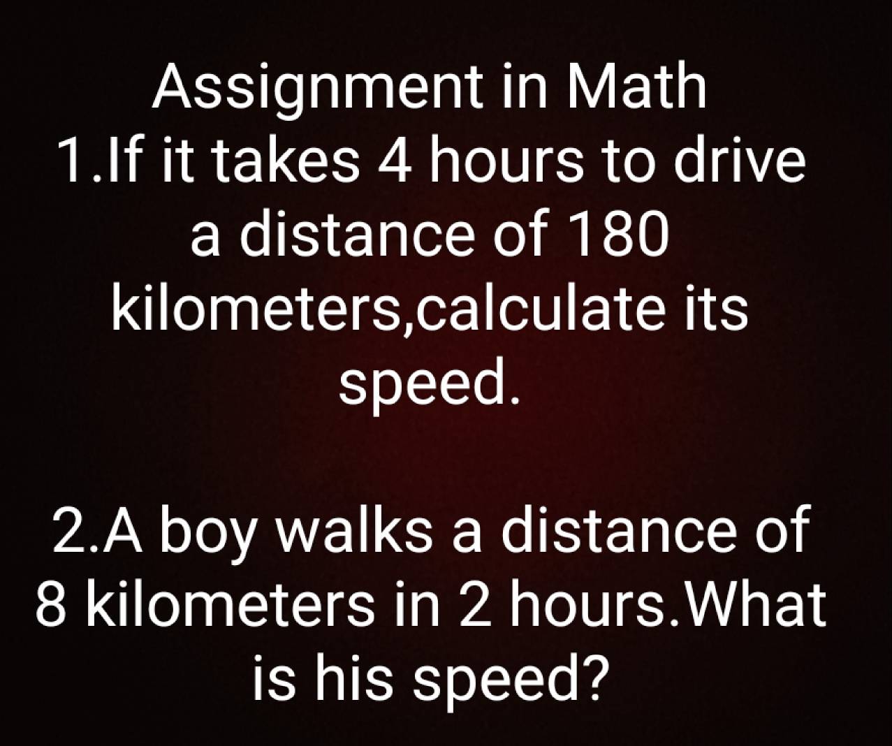 Assignment in Math 
1.If it takes 4 hours to drive 
a distance of 180
kilometers,calculate its 
speed. 
2.A boy walks a distance of
8 kilometers in 2 hours.What 
is his speed?