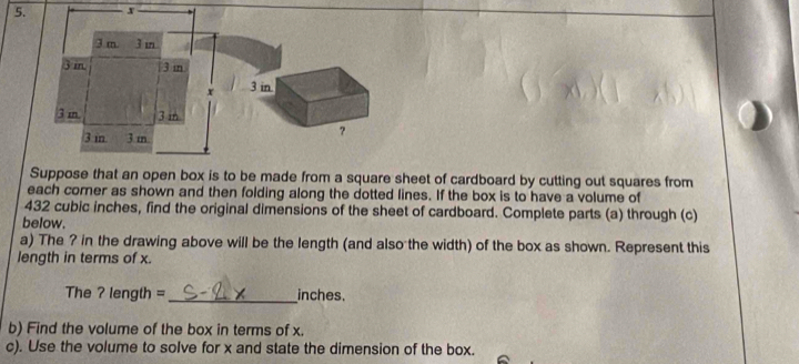 3 m 3 m
3 in. 3 m
x 3 in.
3 m. 3 m
3 in 3 m
? 
Suppose that an open box is to be made from a square sheet of cardboard by cutting out squares from 
each comer as shown and then folding along the dotted lines. If the box is to have a volume of
432 cubic inches, find the original dimensions of the sheet of cardboard. Complete parts (a) through (c) 
below. 
a) The ? in the drawing above will be the length (and also the width) of the box as shown. Represent this 
length in terms of x. 
The ? length = inches. 
b) Find the volume of the box in terms of x. 
c). Use the volume to solve for x and state the dimension of the box.