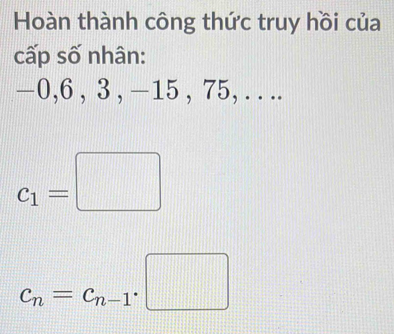 Hoàn thành công thức truy hồi của 
cấp số nhân:
—0, 6 , 3 , −15 , 75, . . ..
c_1=□
c_n=c_n-1· □