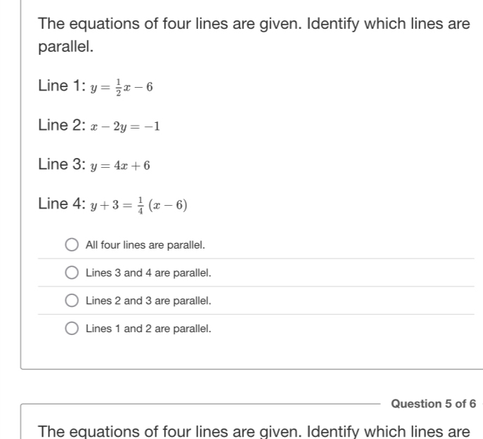 The equations of four lines are given. Identify which lines are
parallel.
Line 1:y= 1/2 x-6
Line 2: x-2y=-1
Line 3: y=4x+6
Line 4: y+3= 1/4 (x-6)
All four lines are parallel.
Lines 3 and 4 are parallel.
Lines 2 and 3 are parallel.
Lines 1 and 2 are parallel.
Question 5 of 6
The equations of four lines are given. Identify which lines are