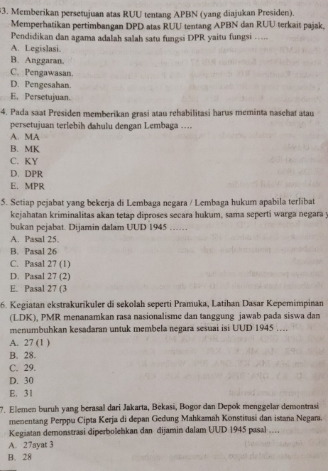 Memberikan persetujuan atas RUU tentang APBN (yang diajukan Presiden).
Memperhatikan pertimbangan DPD atas RUU tentang APBN dan RUU terkait pajak,
Pendidikan dan agama adalah salah satu fungsi DPR yaitu fungsi ….
A. Legislasi.
B. Anggaran.
C. Pengawasan.
D. Pengesahan.
E. Persetujuan.
4. Pada saat Presiden memberikan grasi atau rehabilitasi harus meminta naschat atau
persetujuan terlebih dahulu dengan Lembaga …
A. MA
B. MK
C. KY
D. DPR
E. MPR
5. Setiap pejabat yang bekerja di Lembaga negara / Lembaga hukum apabila terlibat
kejahatan kriminalitas akan tetap diproses secara hukum, sama seperti warga negara y
bukan pejabat. Dijamin dalam UUD 1945 ……
A. Pasal 25.
B. Pasal 26
C. Pasal 27 (1)
D. Pasal 27 (2)
E. Pasal 27 (3
6. Kegiatan ekstrakurikuler di sekolah seperti Pramuka, Latihan Dasar Kepemimpinan
(LDK), PMR menanamkan rasa nasionalisme dan tanggung jawab pada siswa dan
menumbuhkan kesadaran untuk membela negara sesuai isi UUD 1945 …
A. 27 (1 )
B. 28.
C. 29.
D. 30
E. 31
7. Elemen buruh yang berasal dari Jakarta, Bekasi, Bogor dan Depok menggelar demontrasi
menentang Perppu Cipta Kerja di depan Gedung Mahkamah Konstitusi dan istana Negara.
Kegiatan demonstrasi diperbolehkan dan dijamin dalam UUD 1945 pasal …
A. 27ayat 3
B. 28