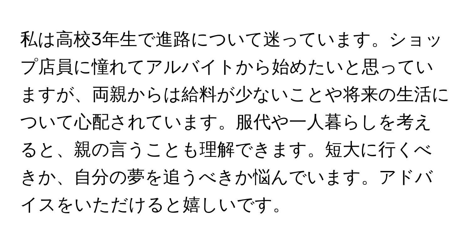 私は高校3年生で進路について迷っています。ショップ店員に憧れてアルバイトから始めたいと思っていますが、両親からは給料が少ないことや将来の生活について心配されています。服代や一人暮らしを考えると、親の言うことも理解できます。短大に行くべきか、自分の夢を追うべきか悩んでいます。アドバイスをいただけると嬉しいです。