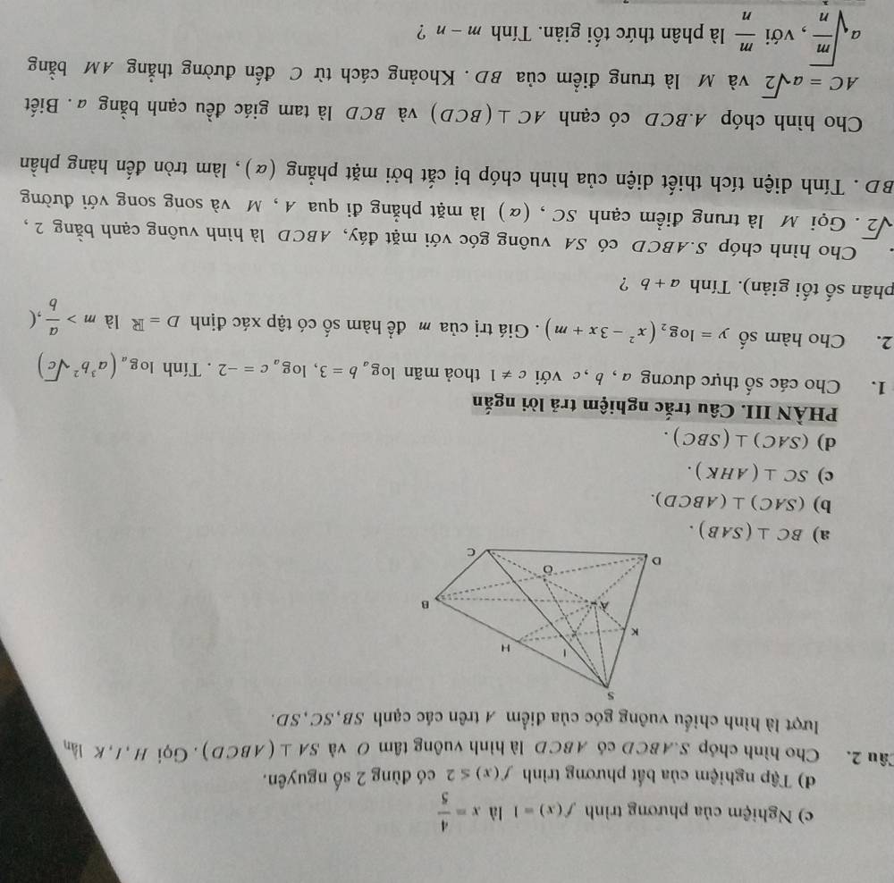 Nghiệm của phương trình f(x)=1 là x= 4/5 
d) Tập nghiệm của bất phương trình f(x)≤ 2 có đùng 2 số nguyên.
Câu 2. Cho hình chóp S.ABCD có ABCD là hình vuông tâm O và SA⊥ (ABCD).  Gọi H , I, K lần
lượt là hình chiếu vuông góc của điểm A trên các cạnh SB,SC,SD.
a) BC⊥ (SAB).
b) (SAC)⊥ (ABCD).
c) SC⊥ (AHK).
d) (SAC)⊥ (SBC).
PHÀN III. Câu trắc nghiệm trả lời ngắn
1. Cho các số thực dương a , b, c với c!= 1 thoả mãn log _ab=3,log _ac=-2. Tính log _a(a^3b^2sqrt(c))
2. Cho hàm số y=log _2(x^2-3x+m). Giá trị của m đề hàm số có tập xác định D=R là m> a/b , (
phân số tối giản). Tính a+b ?
Cho hình chóp S.ABCD có SA vuông góc với mặt đáy, ABCD là hình vuông cạnh bằng 2,
sqrt(2).  Gọi M là trung điểm cạnh SC , (α) là mặt phẳng đi qua A , M và song song với đường
BD . Tính diện tích thiết diện của hình chóp bị cắt bởi mặt phẳng (α), làm tròn đến hàng phần
Cho hình chóp A.BCD có cạnh AC⊥ (BCD) và BCD là tam giác đều cạnh bằng a. Biết
AC=asqrt(2) và M là trung điểm của BD. Khoảng cách từ C đến đường thẳng AM bằng
asqrt(frac m)n , với  m/n  là phân thức tối giản. Tính m-n ?