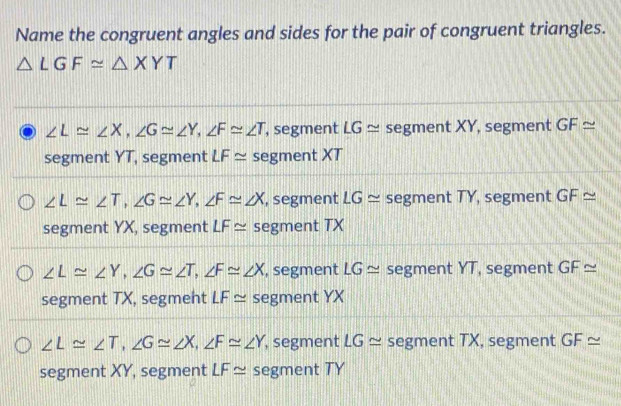 Name the congruent angles and sides for the pair of congruent triangles.
△ LGF≌ △ XYT
∠ L≌ ∠ X, ∠ G≌ ∠ Y, ∠ F≌ ∠ T , segment LG≌ segment XY, segment GF≌
segment YT, segment LF≌ segment XT
∠ L≌ ∠ T, ∠ G≌ ∠ Y, ∠ F≌ ∠ X , segment LG ≌ segment TY, segment GF≌
segment YX, segment LF≌ segment TX
∠ L≌ ∠ Y, ∠ G≌ ∠ T, ∠ F≌ ∠ X , segment LG ≌ segment YT, segment GF≌
segment TX, segmeht LF≌ segment YX
∠ L≌ ∠ T, ∠ G≌ ∠ X, ∠ F≌ ∠ Y , segment LG≌ segment TX, segment GF≌
segment XY, segment LF≌ segment TY