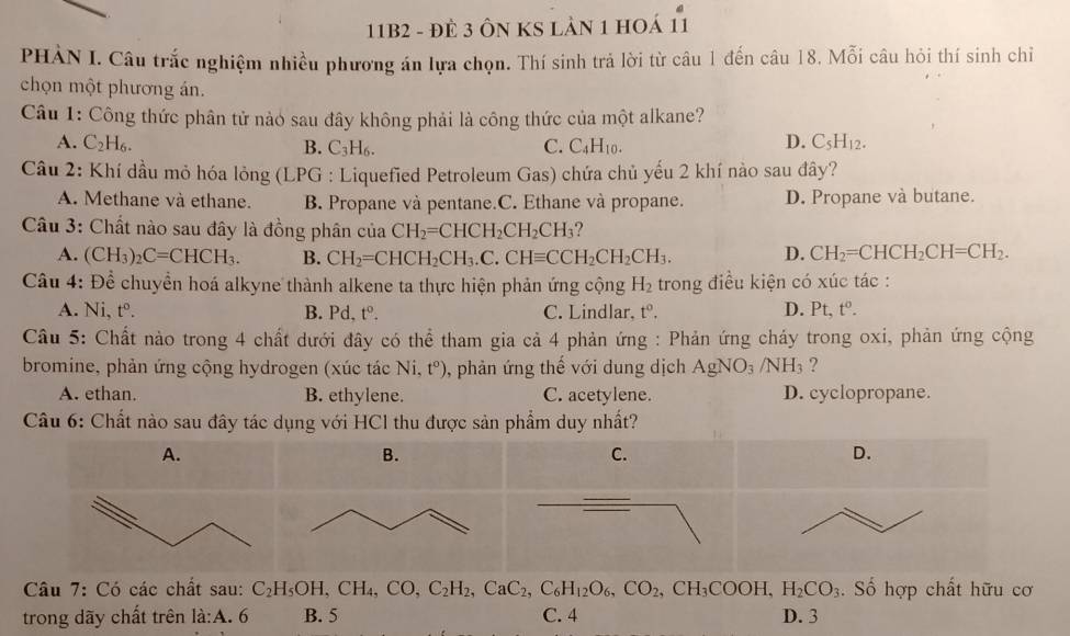 11B2 - đẻ 3 Ôn KS lản 1 hoá 11
PHÀN I. Câu trắc nghiệm nhiều phương án lựa chọn. Thí sinh trả lời từ câu 1 đến câu 18. Mỗi câu hỏi thí sinh chỉ
chọn một phương án.
Câu 1: Công thức phân tử nào sau đây không phải là công thức của một alkane?
A. C_2H_6. C. C_4H_10. D. C_5H_12.
B. C_3H_6.
Câu 2: Khí dầu mỏ hóa lỏng (LPG : Liquefied Petroleum Gas) chứa chủ yếu 2 khí nào sau đây?
A. Methane và ethane. B. Propane và pentane.C. Ethane và propane. D. Propane và butane.
Câu 3: Chất nào sau đây là đồng phân của CH_2=CHCH_2CH_2CH_3
A. (CH_3)_2C=CHCH_3. B. CH_2=CHCH_2CH_3.C.CHequiv CCH_2CH_2CH_3. D. CH_2=CHCH_2CH=CH_2.
Câu 4: Để chuyển hoá alkyne thành alkene ta thực hiện phản ứng cộng H_2 trong điều kiện có xúc tác :
A. Ni, tº. B. Pd. t^0. C. Lindlar. t^o. D. Pt,t^0.
Câu 5: Chất nào trong 4 chất dưới đây có thể tham gia cả 4 phản ứng : Phản ứng cháy trong oxi, phản ứng cộng
bromine, phản ứng cộng hydrogen (xúc tác Ni,t^o) , phản ứng thế với dung dịch AgNO_3/NH_3 ?
A. ethan. B. ethylene. C. acetylene. D. cyclopropane.
Câu 6: Chất nào sau đây tác được sản phẩm duy nhất?
Câu 7: Có các chất sau: C_2H_5OH,CH_4,CO,C_2H_2,CaC_2,C_6H_12O_6,CO_2,CH_3COOH,H_2CO_3. Số hợp chất hữu cơ
trong dãy chất trên li:A.6 B. 5 C. 4 D. 3