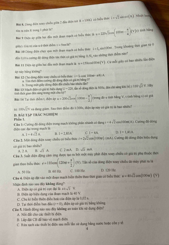 Bài 8, Dòng điện xoay chiều giữa 2 đầu điện trở R=100Omega có biểu thức i=sqrt(2)sin omega t(A) Nhiệt lượng
tôa ra trên R trong 1 phút là?
Bài 9 Điện áp giữa hai đầu một đoạn mạch có biểu thức là u=220sqrt(2)cos (100π t- π /4 )(V)( (t tính bằng
giây). Giá trị của u ở thời điễm t=5msla ?
Bài 10 Dòng điện chạy qua một đoạn mạch có biểu thức i=I_0sin 100π t :. Trong khoảng thời gian từ 0
đến 0,01s cường độ dòng điện tức thời có giá trị bằng 0,51, vào những thời điểm nào?
Bài 11 Điện áp giữa hai đầu một đoạn mạch là u=150cos 100π t(V) Cứ mỗi giây có bao nhiêu lần điện
áp này bằng không?
Bài 12 Cho dòng điện xoay chiều có biểu thức: i=I_0 cos ( 100π t+π /6)A.
a. Tìm thời điểm cường độ dòng điện có giá trị băng 0?
b. Trong một giây dòng điện đổi chiều bào nhiêu lần?
Bài 13 Mạch điện có giá trị hiệu dụng U=220 0, tần số dòng điện là 50Hz, đèn chỉ sáng khi |u|≥ 110sqrt(2)V. Hãy
tính thời gian đèn sáng trong một chu kỳ?
Bài 14 Tại thời điểm t, điện áp u=200sqrt(2)cos (100π t- π /2 ) (trong đó u tính bằng V, t tính bằng s) có giá
trị 100sqrt(2)V và đang giảm. Sau thời điểm đó 1/300s, điện áp này có giá trị là bao nhiêu?
d. bài tập trác nghiệm
Phần 1.
Câu 1: Cường độ dòng điện trong mạch không phân nhánh có dạng i=4sqrt(2)cos 100π t(A) Cường độ dòng
điện cực đại trong mạch là:
A. I=4sqrt(2)A_  B. I=2,83A. C. I=4A. D. I=1,41A.
Câu 2. Một dòng điện xoay chiều có biểu thức i=2sqrt(2)cos (100π t)(mA) Cường độ dòng điện hiệu dụng
có giá trị bao nhiêu?
A. 2 A. B. sqrt(2)A. C. 2 mA. D. sqrt(2)mA.
Câu 3. Suất điện động cảm ứng được tạo ra bởi một máy phát điện xoay chiều có giá trị phụ thuộc thời
gian theo biểu thức: e=110cos (120π t+ π /2 )(V). Tần số của dòng điện xoay chiều do máy phát ra là
A. 50 Hz. B. 60 Hz. C. 100 Hz. D. 120 Hz.
Câu 4. Điện áp đặt vào một đoạn mạch biển thiên theo thời gian có biểu thức: u=40sqrt(2)cos (100π t)(V)
Nhận định nào sau đây không đúng?
A. Điện áp có giá trị cực đại là 40sqrt(2)V.
B. Điện áp hiệu dụng của đoạn mạch là 40 V.
C. Chu kì biển thiên điều hoà của điện áp là 0,02 s.
D. Tại thời điểm ban đầu (t=0) , điện áp có giá trị bằng không.
Câu 5. Hành động nào sau đây không an toàn khi sử dụng điện?
A. Nối đất cho các thiết bị điện.
B. Lắp đặt CB để bảo vhat xi  mạch điện.
C. Rửa sạch các thiết bị điện sau mỗi lần sử dụng bằng nước hoặc cổn y tế.
4