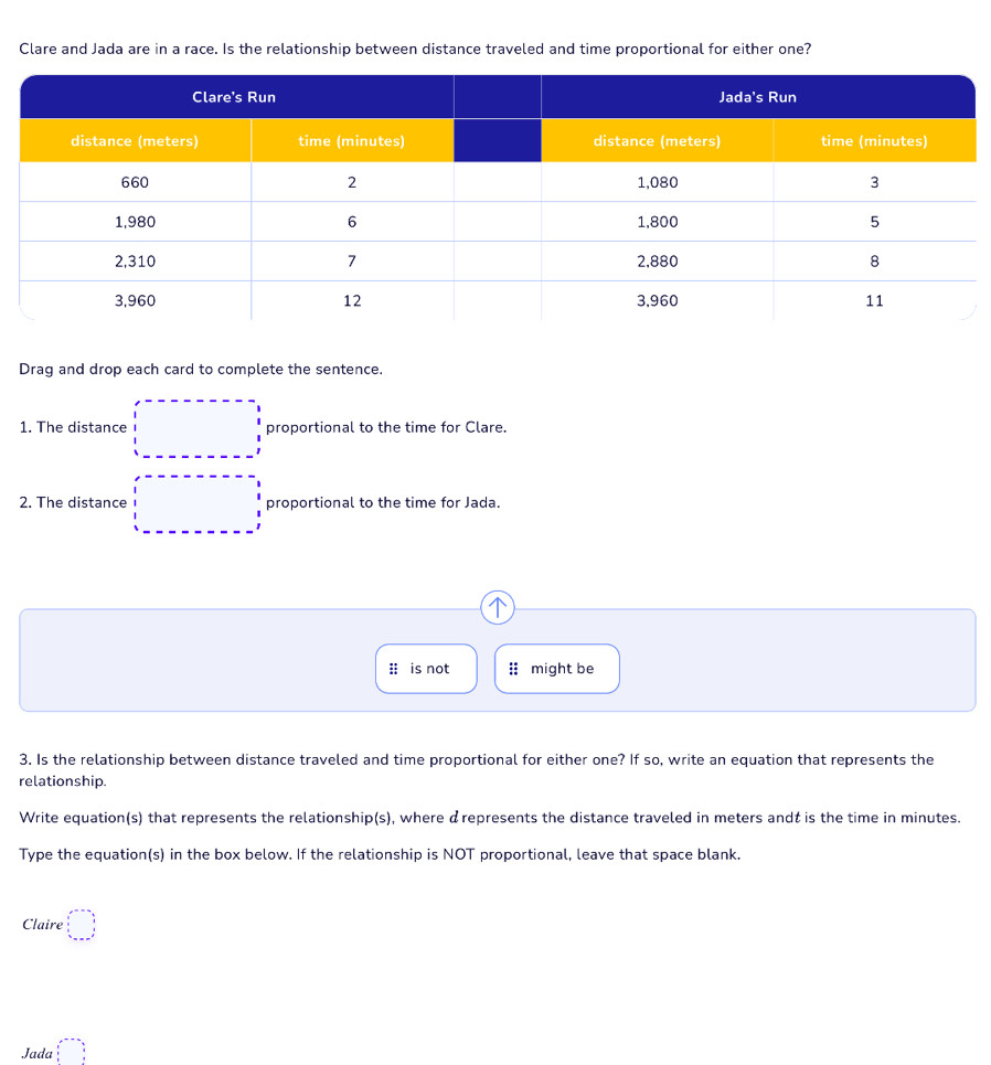 Clare and Jada are in a race. Is the relationship between distance traveled and time proportional for either one?
Drag and drop each card to complete the sentence.
1. The distance proportional to the time for Clare.
2. The distance proportional to the time for Jada.
is not might be
3. Is the relationship between distance traveled and time proportional for either one? If so, write an equation that represents the
relationship.
Write equation(s) that represents the relationship(s), where drepresents the distance traveled in meters andź is the time in minutes.
Type the equation(s) in the box below. If the relationship is NOT proportional, leave that space blank.
Claire □ 
Jada □