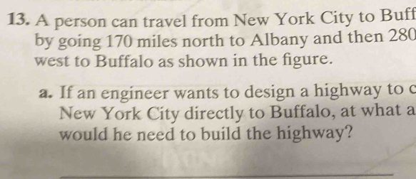 A person can travel from New York City to Buff 
by going 170 miles north to Albany and then 280
west to Buffalo as shown in the figure. 
a. If an engineer wants to design a highway to c 
New York City directly to Buffalo, at what a 
would he need to build the highway?