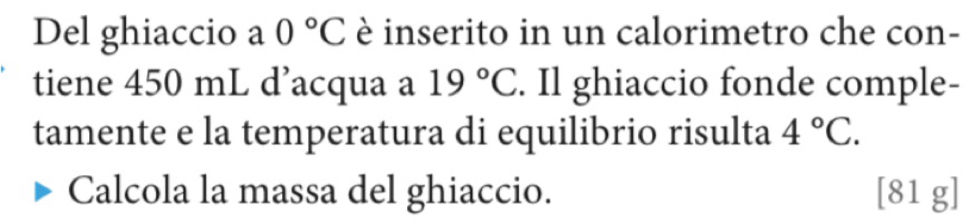 Del ghiaccio a 0°C è inserito in un calorimetro che con- 
tiene 450 mL d’acqua a 19°C. Il ghiaccio fonde comple- 
tamente e la temperatura di equilibrio risulta 4°C. 
Calcola la massa del ghiaccio. [ 81 g ]