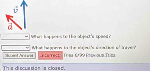 What happens to the object's speed?
What happens to the object's direction of travel?
Submit Answer Incorrect. . Tries 6/99 Previous Tries
This discussion is closed.