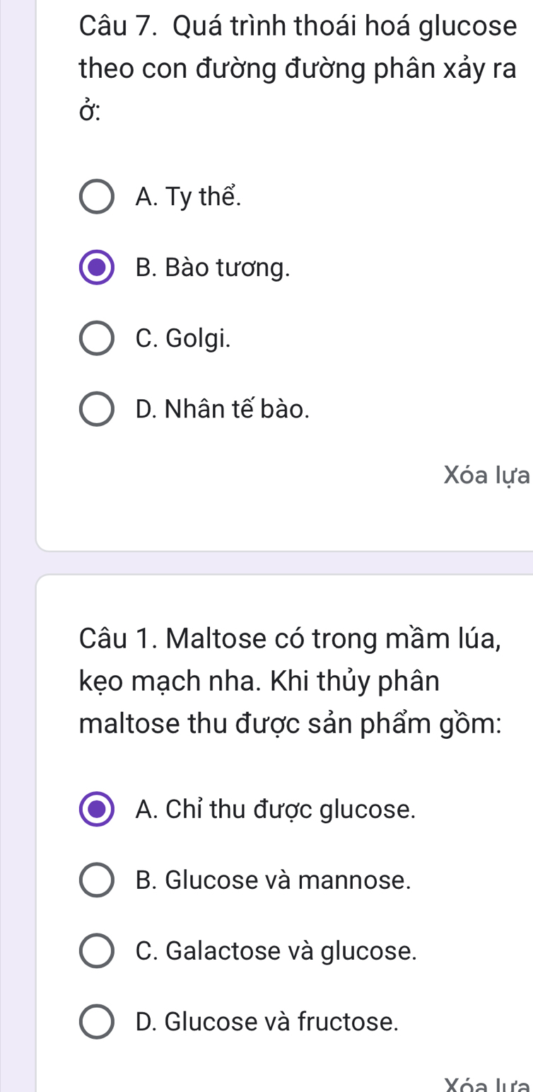 Quá trình thoái hoá glucose
theo con đường đường phân xảy ra
Ở:
A. Ty thể.
B. Bào tương.
C. Golgi.
D. Nhân tế bào.
Xóa lựa
Câu 1. Maltose có trong mầm lúa,
kẹo mạch nha. Khi thủy phân
maltose thu được sản phẩm gồm:
A. Chỉ thu được glucose.
B. Glucose và mannose.
C. Galactose và glucose.
D. Glucose và fructose.
Xóa lựa