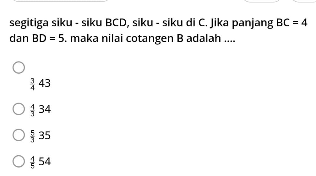 segitiga siku - siku BCD, siku - siku di C. Jika panjang BC=4
dan BD=5. maka nilai cotangen B adalah ....
 3/4 43
 4/3 34
 5/3 35
 4/5 54