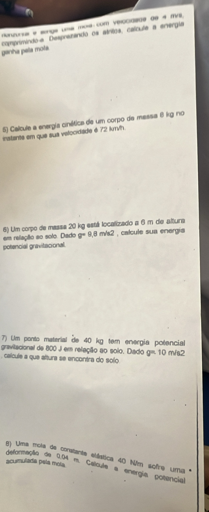 nonzunial e sange uma mola: com velocidade de 4 m/s, 
comprimindo a Desprezando os átritos, calcula a energía 
ganha pela moła 
5) Calcule a energía cinética de um corpo de massa 8 kg no 
instante em que sua velocidade é 72 km/h. 
6) Um corpo de massa 20 kg está localizado a 6 m de altura 
em relação so solo. Dado g=9,8m/s2 , calcule sua energia 
potencial gravitacional. 
7) Um ponto material de 40 kg tem energia potencial 
gravitacional de 800 J em relação ao solo. Dado g=10m/s2
, calcule a que altura se encontra do solo 
8) Uma mola de constante elástica 40 N/m sofre uma 1 
acumulada pela mola 
deformação de 0.04 m. Calcule a energia potencial