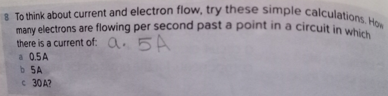 To think about current and electron flow, try these simple calculations. How
many electrons are flowing per second past a point in a circuit in which 
there is a current of:
a 0.5 A
b 5A
c 30 A?