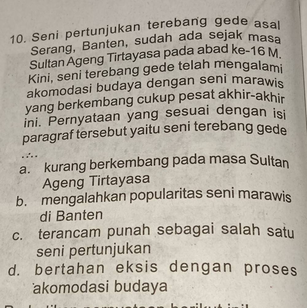 Seni pertunjukan terebang gede asal
Serang, Banten, sudah ada sejak masa
Sultan Ageng Tirtayasa pada abad ke- 16 M.
Kini, seni terebang gede telah mengalami
akomodasi budaya dengan seni marawis
yang berkembang cukup pesat akhir-akhir
ini. Pernyataan yang sesuai dengan isi
paragraf tersebut yaitu seni terebang gede
.
a. kurang berkembang pada masa Sultan
Ageng Tirtayasa
b. mengalahkan popularitas seni marawis
di Banten
c. terancam punah sebagai salah satu
seni pertunjukan
d. bertahan eksis dengan proses
akomodasi budaya