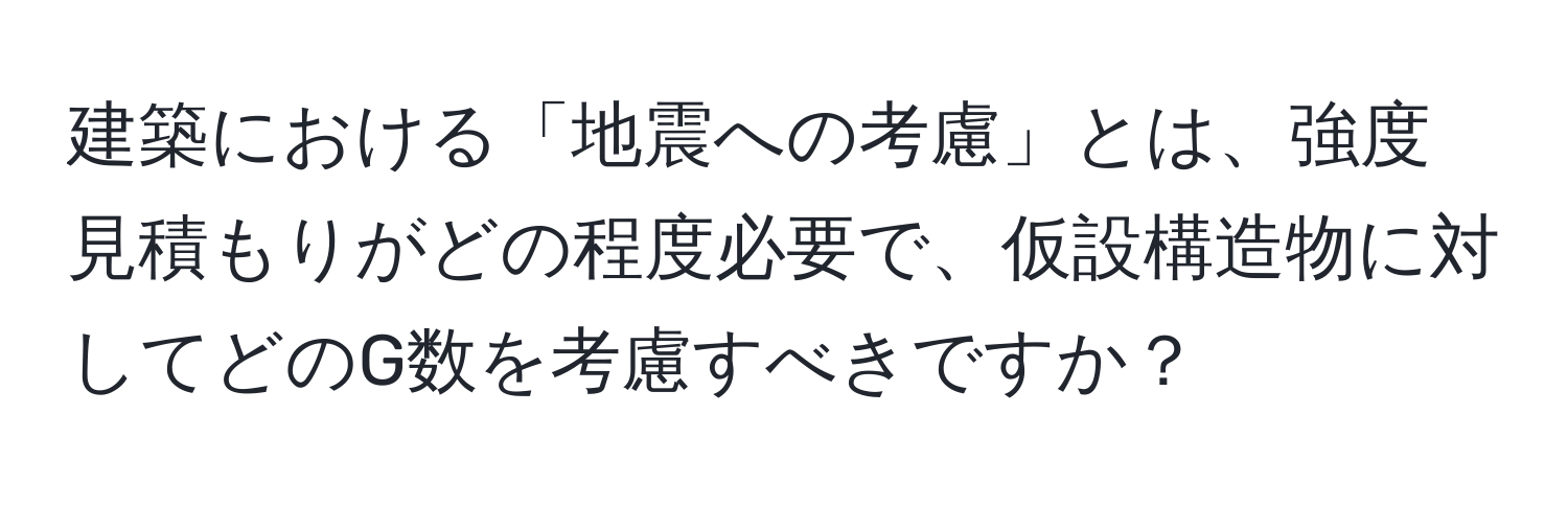 建築における「地震への考慮」とは、強度見積もりがどの程度必要で、仮設構造物に対してどのG数を考慮すべきですか？