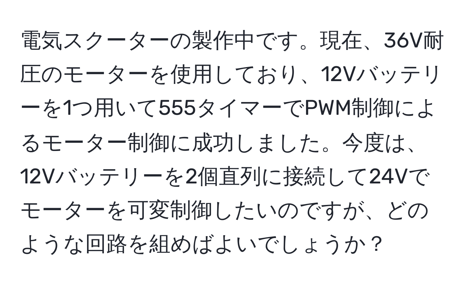 電気スクーターの製作中です。現在、36V耐圧のモーターを使用しており、12Vバッテリーを1つ用いて555タイマーでPWM制御によるモーター制御に成功しました。今度は、12Vバッテリーを2個直列に接続して24Vでモーターを可変制御したいのですが、どのような回路を組めばよいでしょうか？