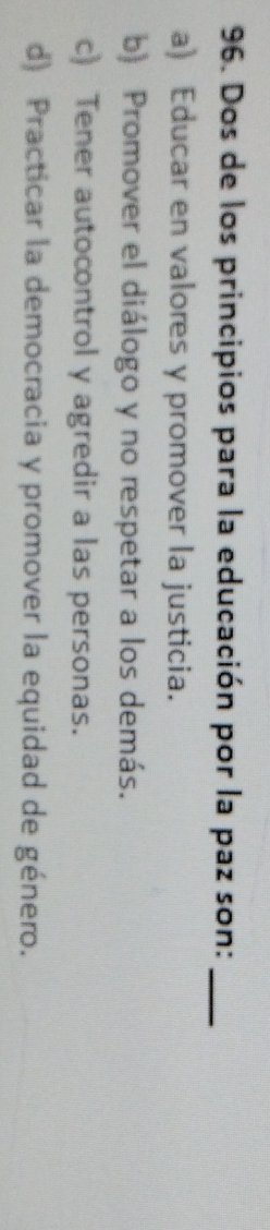 Dos de los principios para la educación por la paz son:_
a) Educar en valores y promover la justicia.
b) Promover el diálogo y no respetar a los demás.
c) Tener autocontrol y agredir a las personas.
d) Practicar la democracia y promover la equidad de género.