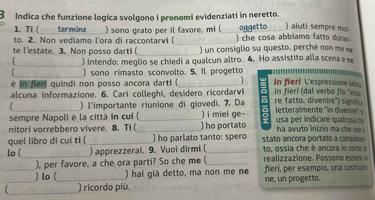 Indica che funzione logica svolgono i pronomi evidenziati in neretto. 
1. Ti ( termine ) sono grato per il favore, mi ( _oggetto ) aiuti sempre mol 
to. 2. Non vediamo l’ora di raccontarvi (_ ) che cosa abbiamo fatto duran- 
te l’estate. 3. Non posso darti (_ ) un consiglio su questo, perché non me ne 
_) intendo: meglio se chiedi a qualcun altro. 4. Ho assistito alla scena e ne 
_ 
) sono rimasto sconvolto. 5. Il progetto 
è in fieri quindi non posso ancora darti ( 
] 
alcuna informazione. 6. Cari colleghi, desidero ricordarvi ō In fieri L'espressione latina 
in fieri (dal verbo fio, "esse 
) l'importante riunione di giovedì. 7. Da re fatto, divenire") significa 
sempre Napoli è la città in cui ( ) i miei ge- letteralmente "in divenire": si 
nitori vorrebbero vivere. 8. Ti (_ _) ho portato usa per indicare qualcosa che 
ha avuto inizio ma che non é 
quel libro di cui ti (_ ) ho parlato tanto: spero stato ancora portato a compimen- 
lo (_ ) apprezzerai. 9. Vuoi dirmi (_ to, ossia che è ancora in corso di 
), per favore, a che ora parti? So che me (_ realizzazione. Possono essere in 
_ 
_) lo (_ ) hai già detto, ma non me ne fieri, per esempio, una costruzio- 
ne, un progetto. 
_ ) ricordo più.