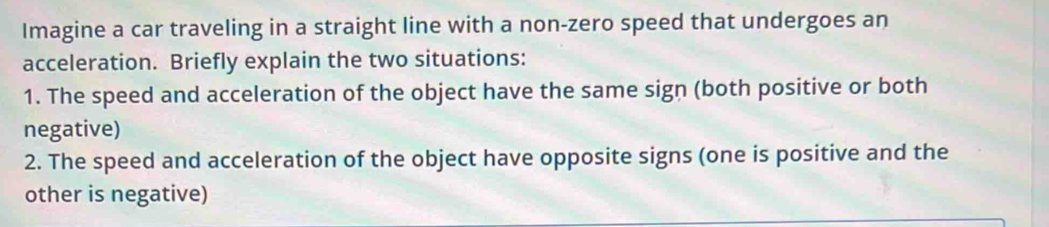 Imagine a car traveling in a straight line with a non-zero speed that undergoes an 
acceleration. Briefly explain the two situations: 
1. The speed and acceleration of the object have the same sign (both positive or both 
negative) 
2. The speed and acceleration of the object have opposite signs (one is positive and the 
other is negative)