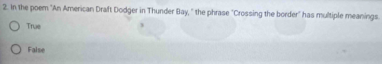 In the poem "An American Draft Dodger in Thunder Bay, " the phrase "Crossing the border" has multiple meanings.
True
False