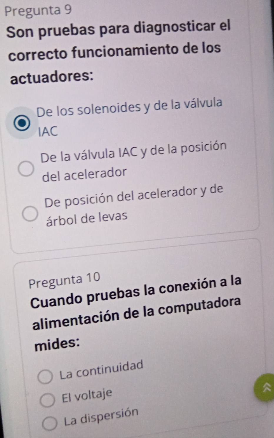 Pregunta 9
Son pruebas para diagnosticar el
correcto funcionamiento de los
actuadores:
De los solenoides y de la válvula
IAC
De la válvula IAC y de la posición
del acelerador
De posición del acelerador y de
árbol de levas
Pregunta 10
Cuando pruebas la conexión a la
alimentación de la computadora
mides:
La continuidad
El voltaje
La dispersión