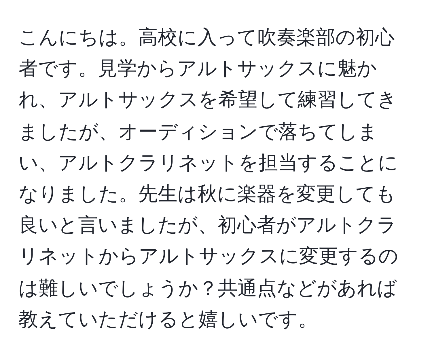 こんにちは。高校に入って吹奏楽部の初心者です。見学からアルトサックスに魅かれ、アルトサックスを希望して練習してきましたが、オーディションで落ちてしまい、アルトクラリネットを担当することになりました。先生は秋に楽器を変更しても良いと言いましたが、初心者がアルトクラリネットからアルトサックスに変更するのは難しいでしょうか？共通点などがあれば教えていただけると嬉しいです。