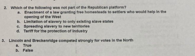 Which of the following was not part of the Republican platform?
a. Enactment of a law granting free homesteads to settlers who would help in the
opening of the West
b. Limitation of slavery to only existing slave states
c. Spreading slavery to new territories
d. Tariff for the protection of industry
3. Lincoln and Breckenridge competed strongly for votes in the North
a. True
b. False