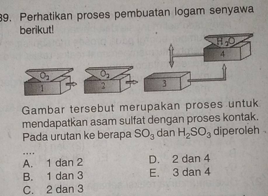 Perhatikan proses pembuatan logam senyawa
berikut!
O_2
2
Gambar tersebut merupakan proses untuk
mendapatkan asam sulfat dengan proses kontak.
Pada urutan ke berapa SO_3 dan H_2SO_3 diperoleh    
…._
A. 1 dan 2 D. 2 dan 4
B. 1 dan 3 E. 3 dan 4
C. 2 dan 3