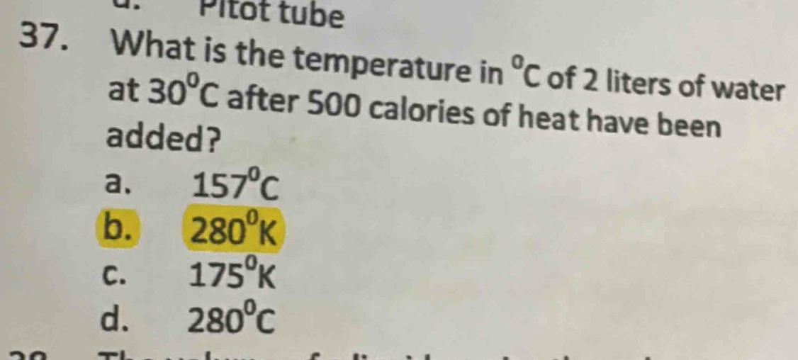 Pítot tube
37. What is the temperature in°C of 2 liters of water
at 30°C after 500 calories of heat have been
added?
a. 157°C
b. 280^0K
C. 175°K
d. 280^0C