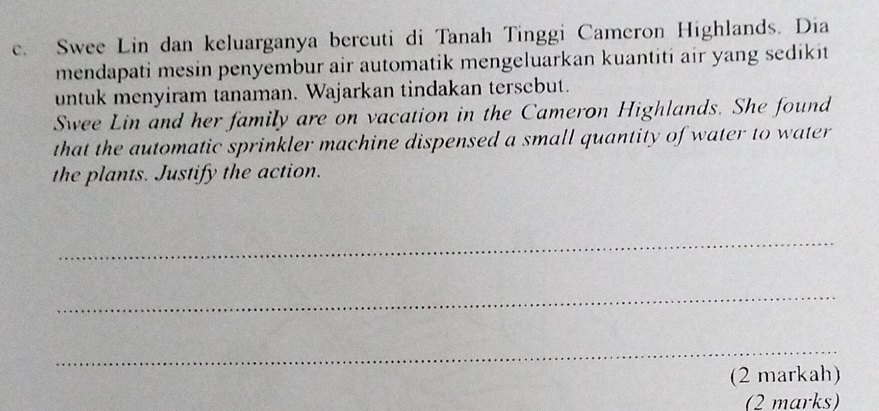 Swee Lin dan keluarganya bercuti di Tanah Tinggi Cameron Highlands. Dia 
mendapati mesin penyembur air automatik mengeluarkan kuantiti air yang sedikit 
untuk menyiram tanaman. Wajarkan tindakan tersebut. 
Swee Lin and her family are on vacation in the Cameron Highlands. She found 
that the automatic sprinkler machine dispensed a small quantity of water to water 
the plants. Justify the action. 
_ 
_ 
_ 
(2 markah) 
(2 marks)