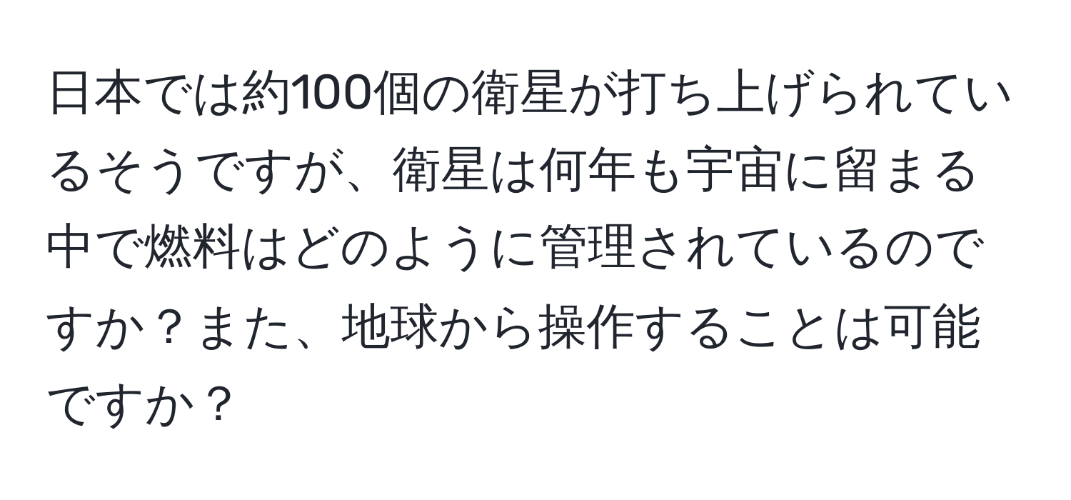 日本では約100個の衛星が打ち上げられているそうですが、衛星は何年も宇宙に留まる中で燃料はどのように管理されているのですか？また、地球から操作することは可能ですか？