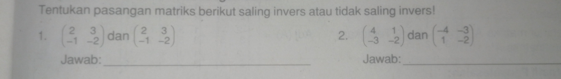 Tentukan pasangan matriks berikut saling invers atau tidak saling invers! 
1. beginpmatrix 2&3 -1&-2endpmatrix dan beginpmatrix 2&3 -1&-2endpmatrix beginpmatrix 4&1 -3&-2endpmatrix dan beginpmatrix -4&-3 1&-2endpmatrix
2. 
Jawab: _Jawab:_