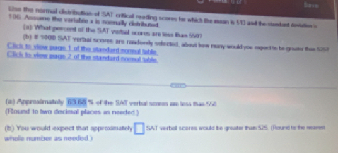 Uso the normal distribution of SAT critical reading scores for which the ean is 513 and the standart devatien s
106. Assume the variable x is noenally distributed. 
(a) What percent of the SAT verbal scores are less tas 550? 
(b) I 1000 SAT verbal scores are randensly selected, about haw many would you expect to be grater than 55
Click to view page 1 of the standard sormnal table. 
Click to view page 2 of the standard noenal table. 
(a) Approximatolly 6368approx of the SAT verbal scores are less than 550
(Round to two decimal places as needed.) 
(b) You would expect that approximately □ sA T verbal scores would be gneater than 525. (Round to the nearest 
whole number as needed