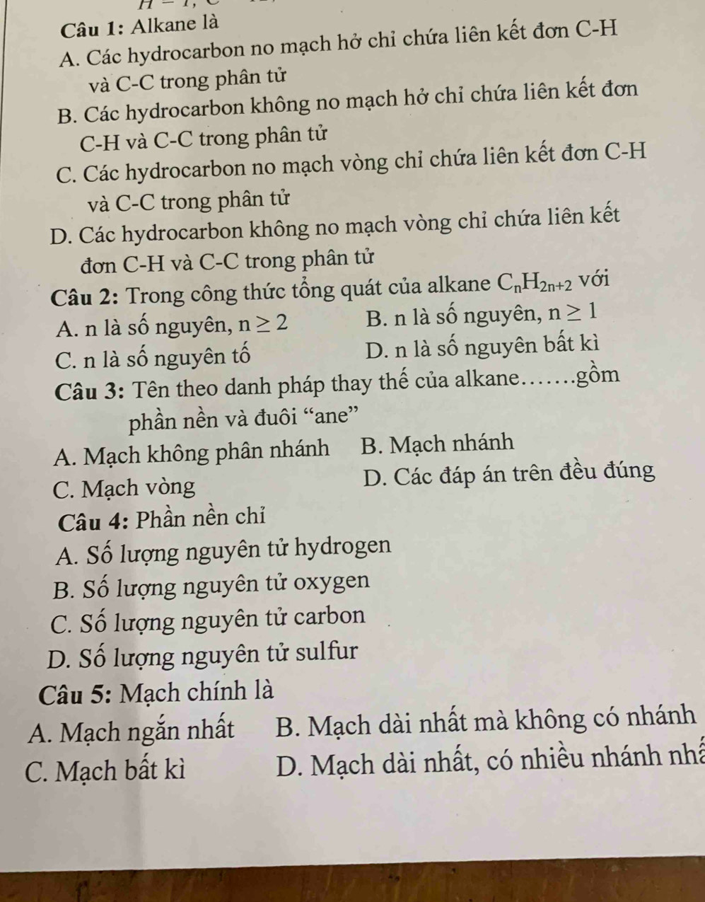 H=1
Câu 1: Alkane là
A. Các hydrocarbon no mạch hở chỉ chứa liên kết đơn C-H
và C-C trong phân tử
B. Các hydrocarbon không no mạch hở chỉ chứa liên kết đơn
C-H và C-C trong phân tử
C. Các hydrocarbon no mạch vòng chỉ chứa liên kết đơn C-H
và C-C trong phân tử
D. Các hydrocarbon không no mạch vòng chỉ chứa liên kết
đơn C-H và C-C trong phân tử
Câu 2: Trong công thức tổng quát của alkane C_nH_2n+2 với
A. n là số nguyên, n≥ 2 B. n là số nguyên, n≥ 1
C. n là số nguyên tố D. n là số nguyên bất kì
Câu 3: Tên theo danh pháp thay thế của alkane......gồm
phần nền và đuôi “ane”
A. Mạch không phân nhánh B. Mạch nhánh
C. Mạch vòng D. Các đáp án trên đều đúng
Câu 4: Phần nền chỉ
A. Số lượng nguyên tử hydrogen
B. Số lượng nguyên tử oxygen
C. Số lượng nguyên tử carbon
D. Số lượng nguyên tử sulfur
Câu 5: Mạch chính là
A. Mạch ngắn nhất B. Mạch dài nhất mà không có nhánh
C. Mạch bất kì D. Mạch dài nhất, có nhiều nhánh nhấ