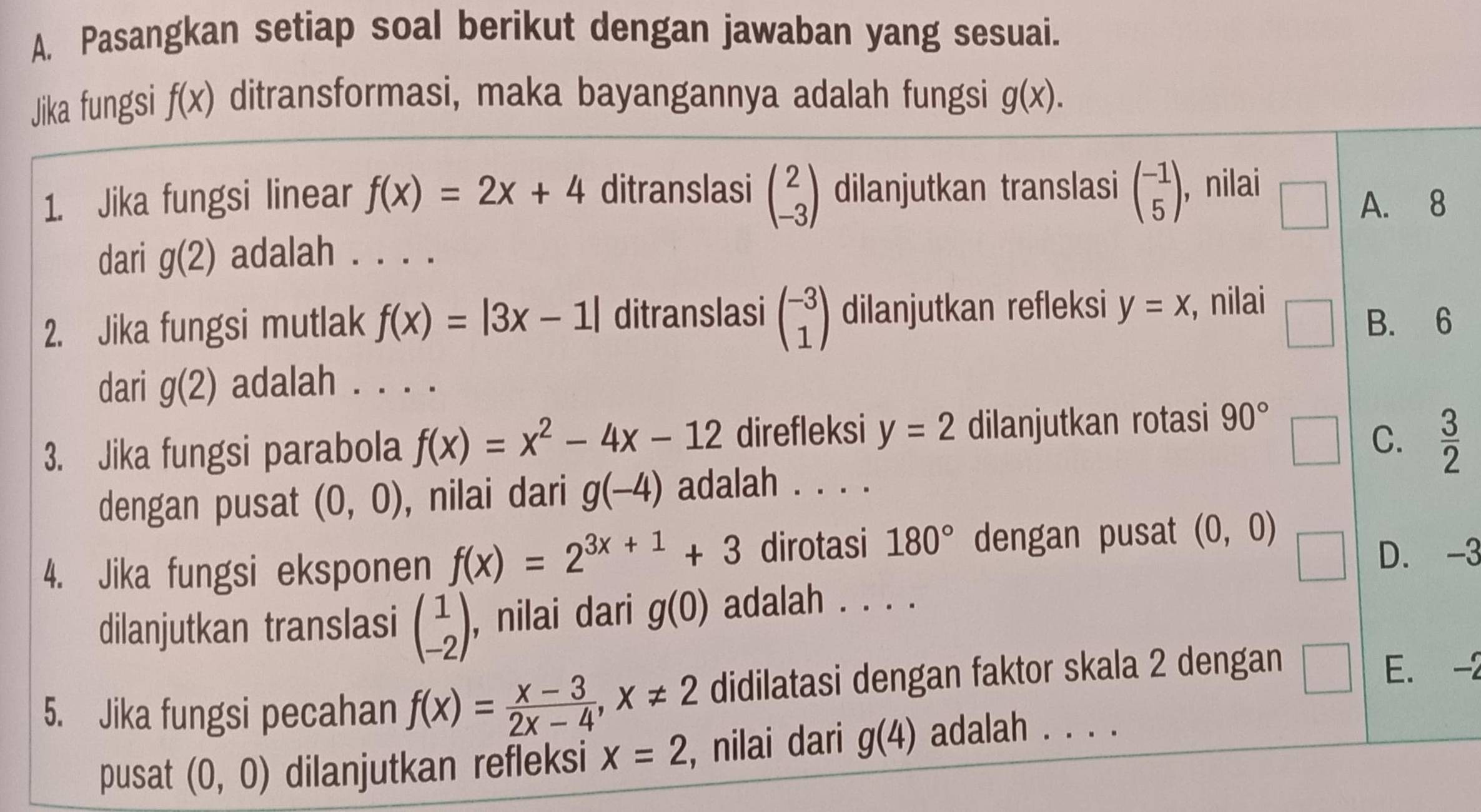 Pasangkan setiap soal berikut dengan jawaban yang sesuai.
Jika fungsi f(x) ditransformasi, maka bayangannya adalah fungsi g(x). 
1. Jika fungsi linear f(x)=2x+4 ditranslasi beginpmatrix 2 -3endpmatrix dilanjutkan translasi beginpmatrix -1 5endpmatrix , nilai
A. 8
dari g(2) adalah . . . .
□ 
2. Jika fungsi mutlak f(x)=|3x-1| ditranslasi beginpmatrix -3 1endpmatrix dilanjutkan refleksi y=x , nilai □ B. 6
dari g(2) adalah . . . .
3. Jika fungsi parabola f(x)=x^2-4x-12 direfleksi y=2 dilanjutkan rotasi 90°
C.  3/2 
dengan pusat (0,0) , nilai dari g(-4) adalah . . . .
4. Jika fungsi eksponen f(x)=2^(3x+1)+3 dirotasi 180° dengan pusat (0,0)
D. -3
dilanjutkan translasi beginpmatrix 1 -2endpmatrix , nilai dari g(0) adalah . . . .
5. Jika fungsi pecahan f(x)= (x-3)/2x-4 , x!= 2 didilatasi dengan faktor skala 2 dengan
E. -2
pusat (0,0) dilanjutkan refleksi x=2 , nilai dari g(4) adalah . . . .